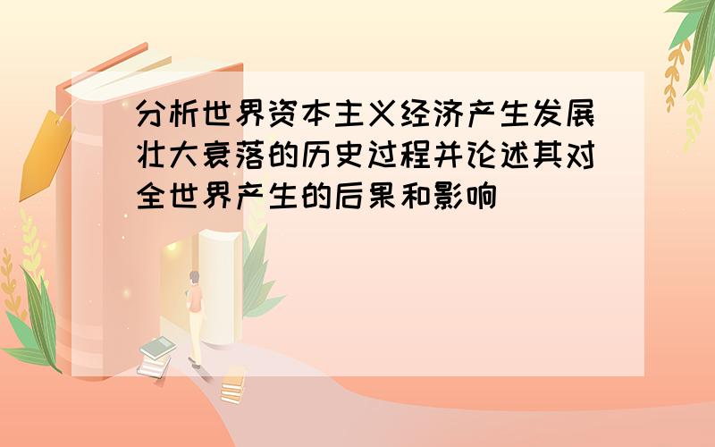 分析世界资本主义经济产生发展壮大衰落的历史过程并论述其对全世界产生的后果和影响