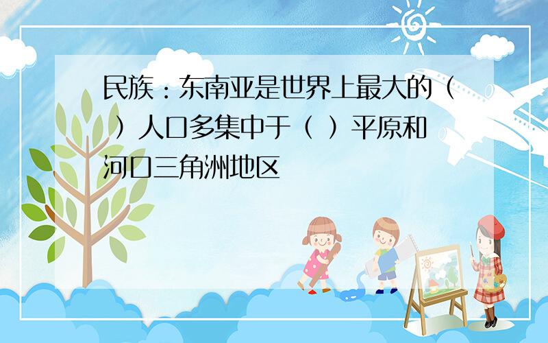 民族：东南亚是世界上最大的（ ）人口多集中于（ ）平原和河口三角洲地区