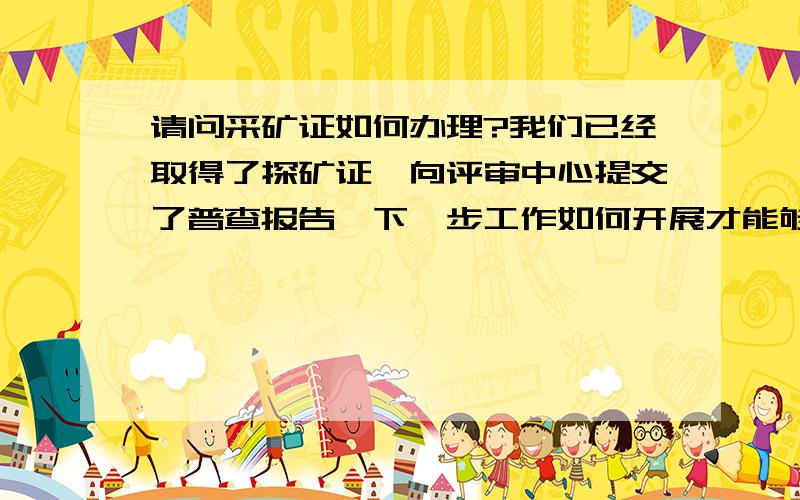 请问采矿证如何办理?我们已经取得了探矿证,向评审中心提交了普查报告,下一步工作如何开展才能够尽快的能够申办采矿证,目前应该走一个什么样的具体流程.还要很重要一点:是金矿的探矿