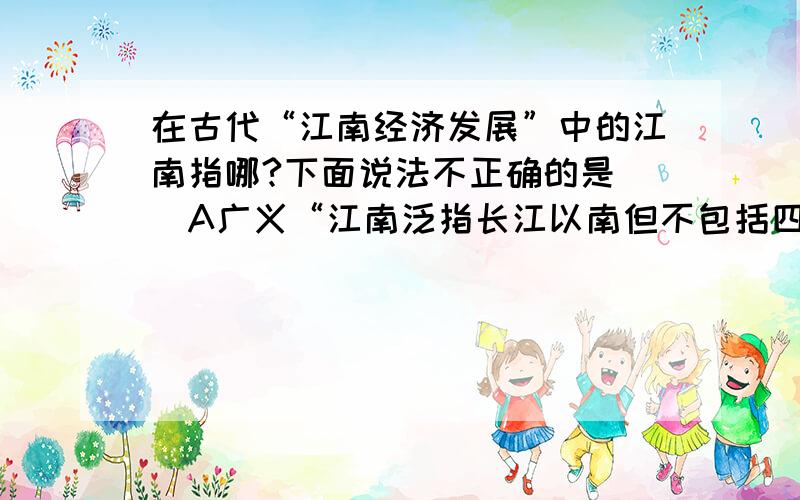 在古代“江南经济发展”中的江南指哪?下面说法不正确的是（）A广义“江南泛指长江以南但不包括四川盘地.B狭义“江南”指长江下游南岸,以太湖为中心包括江苏南部浙江北部安徽东南部.C