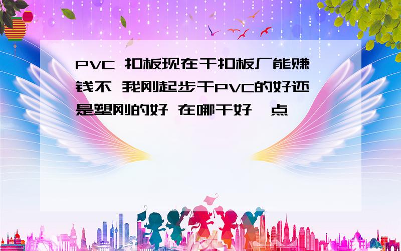 PVC 扣板现在干扣板厂能赚钱不 我刚起步干PVC的好还是塑刚的好 在哪干好一点