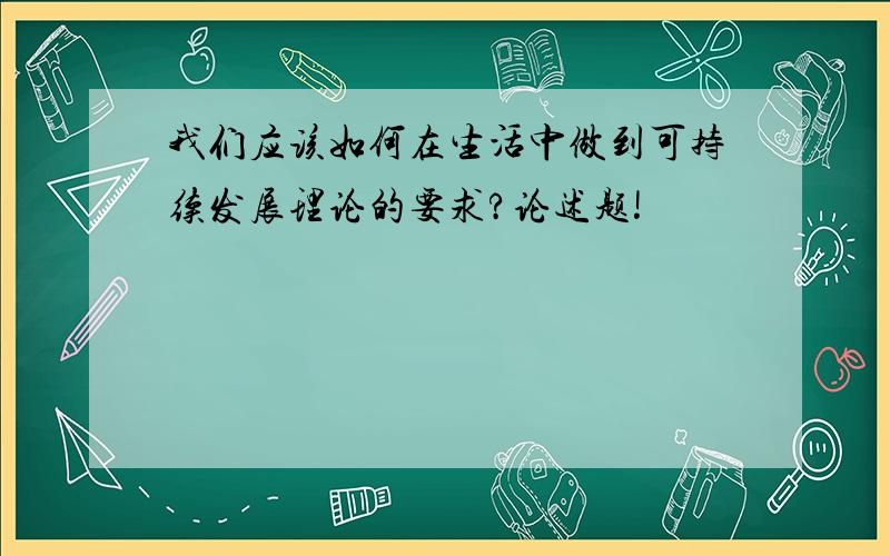 我们应该如何在生活中做到可持续发展理论的要求?论述题!