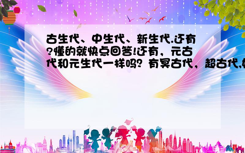 古生代、中生代、新生代.还有?懂的就快点回答!还有，元古代和元生代一样吗？有冥古代，超古代,始生代,原生代这些东东吗？