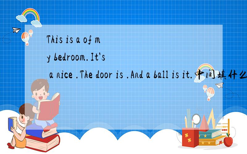 This is a of my bedroom.It's a nice .The door is .And a ball is it.中间填什么