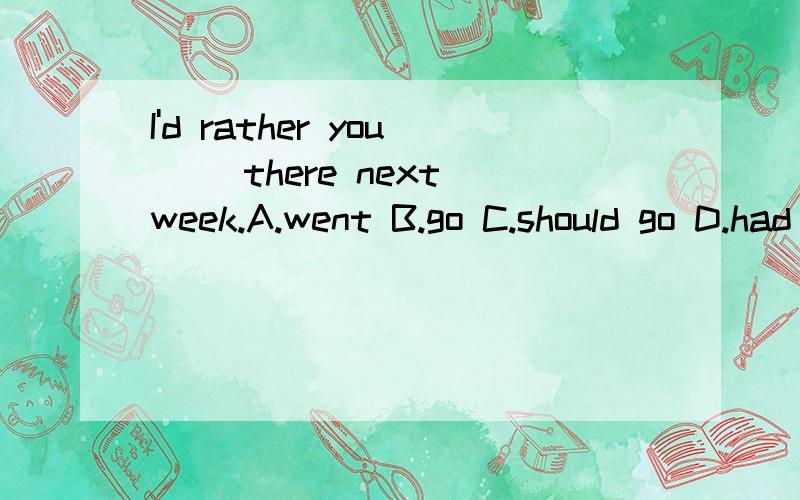 I'd rather you __there next week.A.went B.go C.should go D.had gone哪个选项正确,为什么?我需要的是解释，而不是直接报答案。