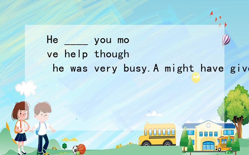 He ____ you move help though he was very busy.A might have given,B might give,C may have given,D may give.这题材料上给的答案是A,可问老师老师觉得不是A.谁能给我个清晰的解题思路.