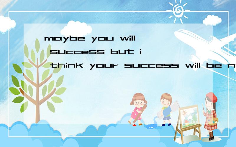 maybe you will success but i think your success will be no worth no matter for you or others