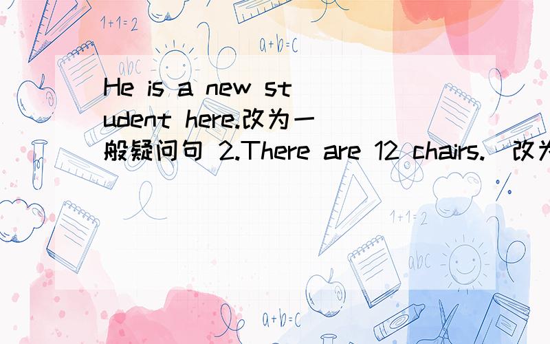 He is a new student here.改为一般疑问句 2.There are 12 chairs.(改为单数句子）3.are,eighteen,girls,in her class,there.(连词成句）