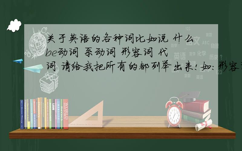 关于英语的各种词比如说 什么be动词 系动词 形容词 代词 请给我把所有的都列举出来!如：形容词：表示事物的形状、性质和状态等.如“大、高、认真、生动、美丽、精明、可爱、冰凉、初