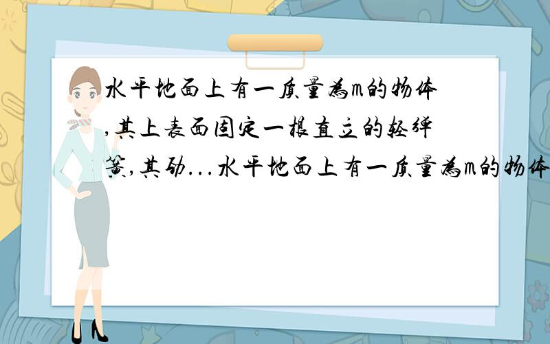 水平地面上有一质量为m的物体,其上表面固定一根直立的轻弹簧,其劲...水平地面上有一质量为m的物体,其上表面固定一根直立的轻弹簧,其劲度系数为k.现将弹簧上端A缓缓地竖直提起距离h,使