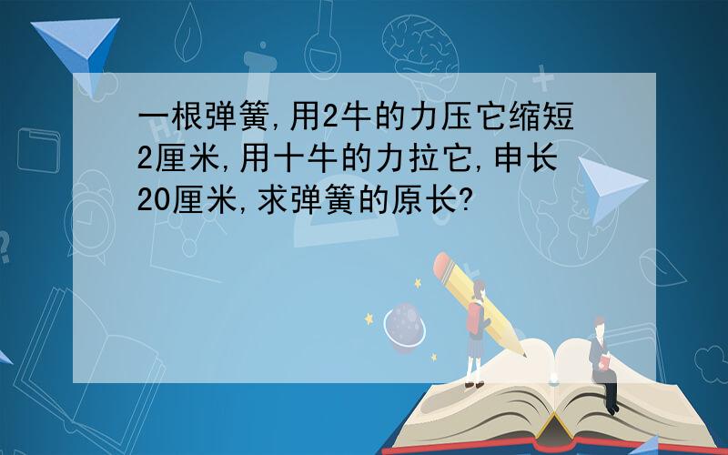 一根弹簧,用2牛的力压它缩短2厘米,用十牛的力拉它,申长20厘米,求弹簧的原长?