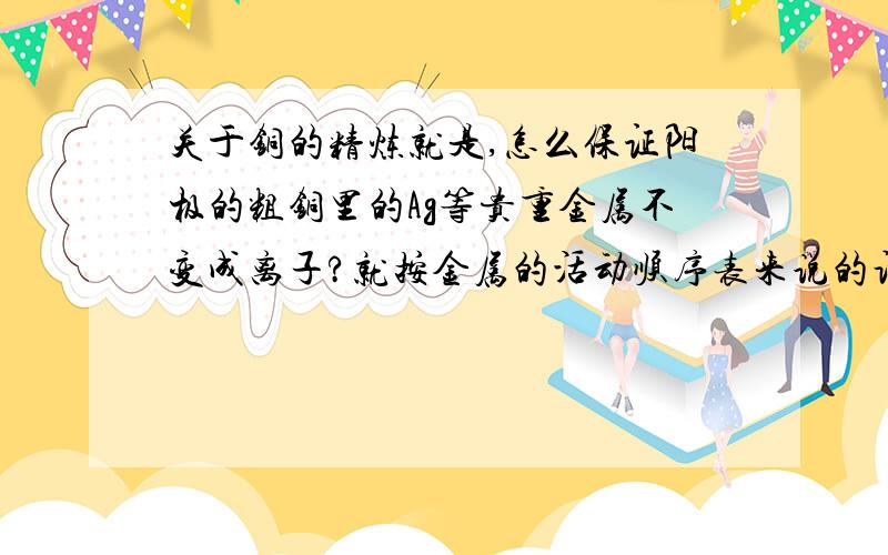 关于铜的精炼就是,怎么保证阳极的粗铜里的Ag等贵重金属不变成离子?就按金属的活动顺序表来说的话,铜在铁之后变成了离子,那银为什么就不能在铜之后再变成离子呢?