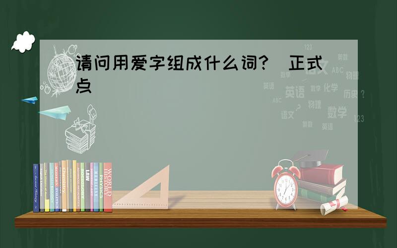 请问用爱字组成什么词?(正式点)