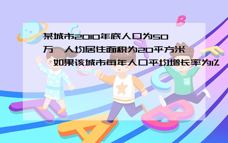 某城市2010年底人口为50万,人均居住面积为20平方米,如果该城市每年人口平均增长率为1%,为了使在2020人均住房面积达到30平方米,则平均每年新增住房面积至少为多少万平方米?《1.01的十次方为