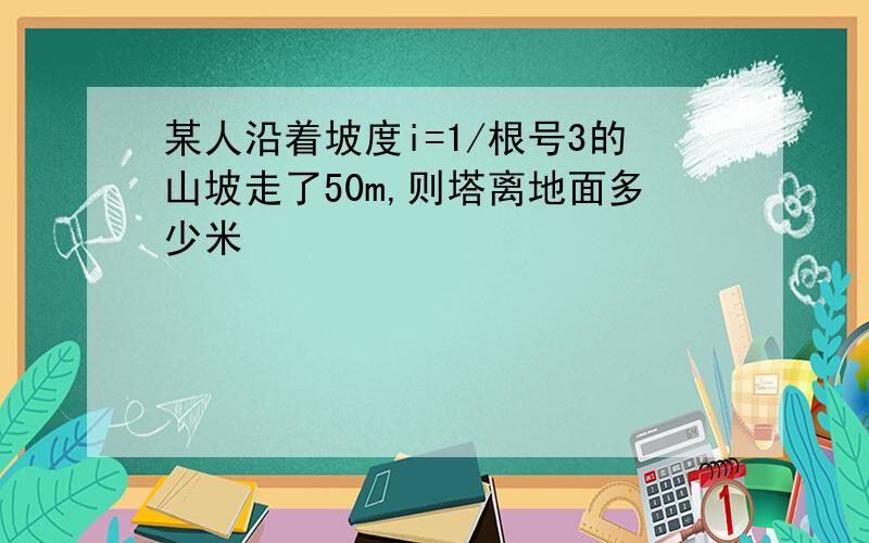 某人沿着坡度i=1/根号3的山坡走了50m,则塔离地面多少米