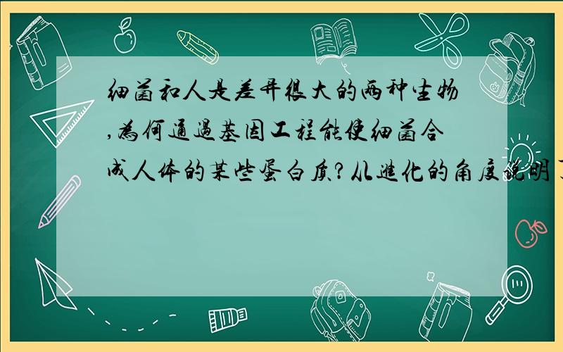 细菌和人是差异很大的两种生物,为何通过基因工程能使细菌合成人体的某些蛋白质?从进化的角度说明了什么非常感谢!