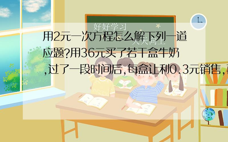 用2元一次方程怎么解下列一道应题?用36元买了若干盒牛奶,过了一段时间后,每盒让利0.3元销售,再用30元买比上次多买了4盒,问第一次购买这种品牌的牛奶几盒?第2次买不是30元，而是36元