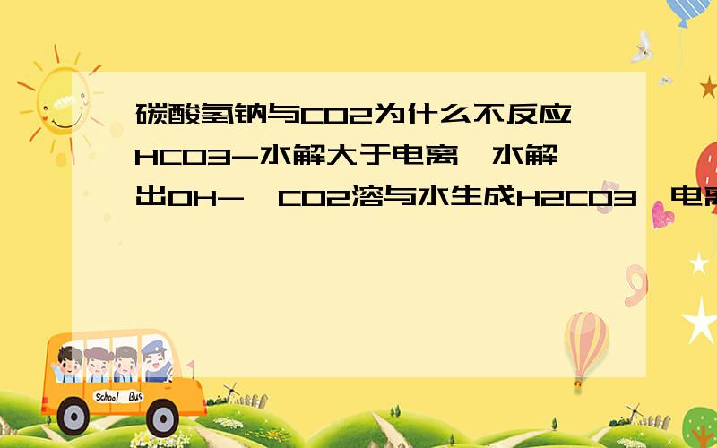 碳酸氢钠与CO2为什么不反应HCO3-水解大于电离,水解出OH-,CO2溶与水生成H2CO3,电离出H+,不能反应吗.电离和水解有什么关系,貌似是同一个平衡.