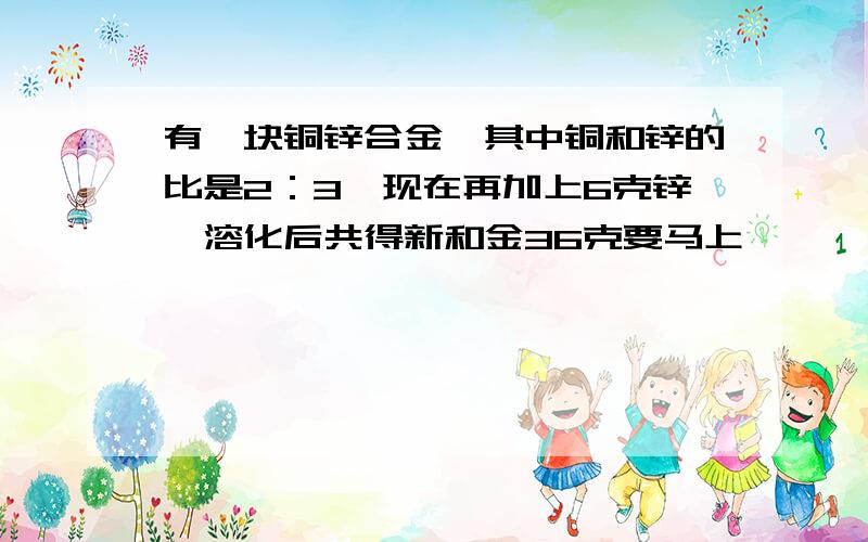 有一块铜锌合金,其中铜和锌的比是2：3,现在再加上6克锌,溶化后共得新和金36克要马上