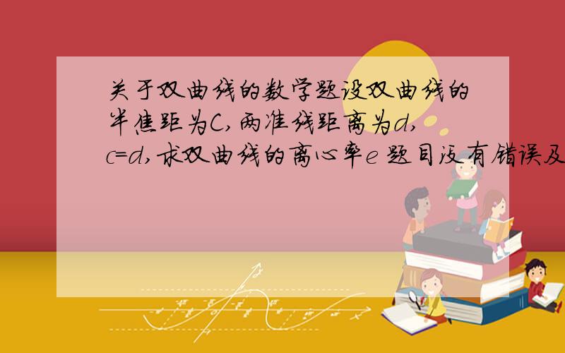 关于双曲线的数学题设双曲线的半焦距为C,两准线距离为d,c=d,求双曲线的离心率e 题目没有错误及不严谨之处.