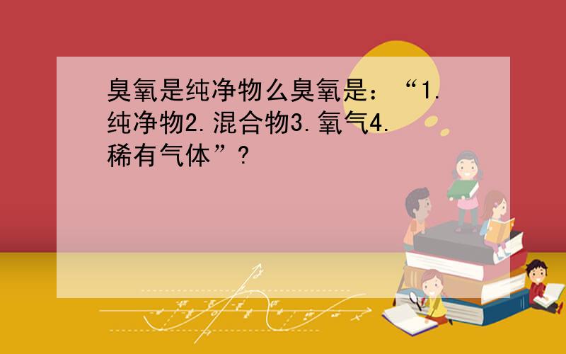 臭氧是纯净物么臭氧是：“1.纯净物2.混合物3.氧气4.稀有气体”?