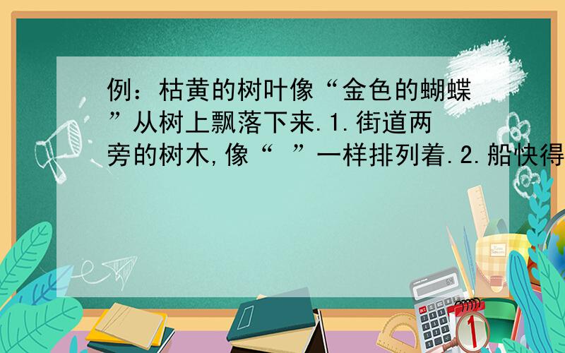 例：枯黄的树叶像“金色的蝴蝶”从树上飘落下来.1.街道两旁的树木,像“ ”一样排列着.2.船快得像“ ”离弦的箭.3.远远望去,五彩池像“ ”似的,美丽极了.