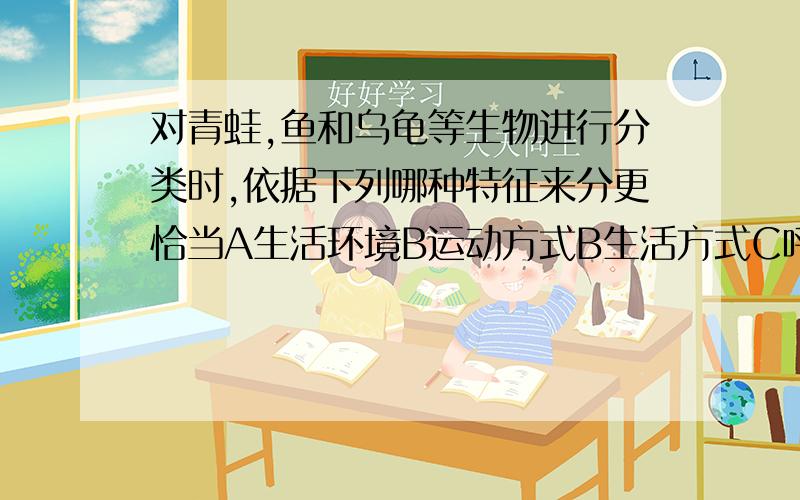 对青蛙,鱼和乌龟等生物进行分类时,依据下列哪种特征来分更恰当A生活环境B运动方式B生活方式C呼吸方式D是否对青蛙、鱼和乌龟等生物进行分类时,依据下列哪种特征来分更恰当A生活环境B运