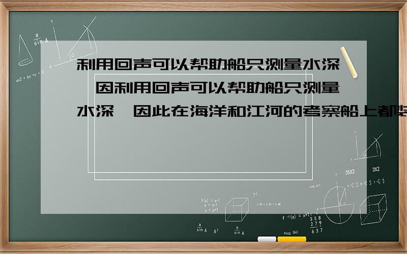 利用回声可以帮助船只测量水深,因利用回声可以帮助船只测量水深,因此在海洋和江河的考察船上都装有声呐此在海洋和江河的考察船上都装有声纳,如果声音在水中的床波速度为1500m/s,在考