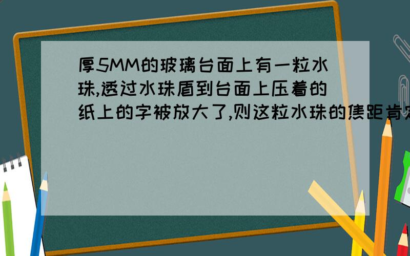 厚5MM的玻璃台面上有一粒水珠,透过水珠盾到台面上压着的纸上的字被放大了,则这粒水珠的焦距肯定是?