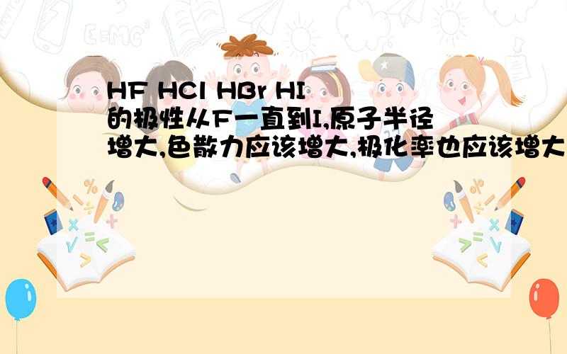 HF HCl HBr HI 的极性从F一直到I,原子半径增大,色散力应该增大,极化率也应该增大,那么是不是极化率大的极性也大?HI最大?HClO3 HBrO3 HIO3 的热稳定性怎么变?为什么?熔沸点好像也与色散力（变形性