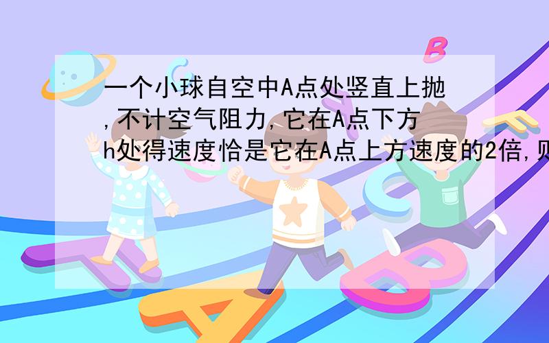 一个小球自空中A点处竖直上抛,不计空气阻力,它在A点下方h处得速度恰是它在A点上方速度的2倍,则小球上升的最高点到A点的距离H是?着急快!