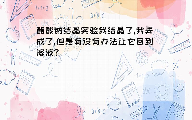 醋酸钠结晶实验我结晶了,我弄成了,但是有没有办法让它回到溶液?