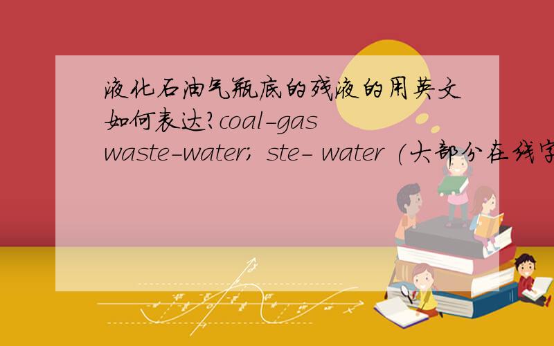 液化石油气瓶底的残液的用英文如何表达?coal-gas waste-water; ste- water (大部分在线字典答案),