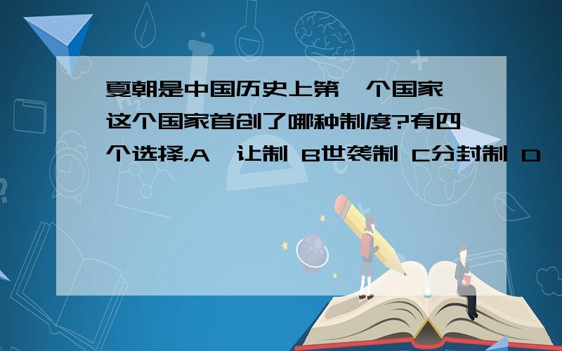 夏朝是中国历史上第一个国家,这个国家首创了哪种制度?有四个选择，A禅让制 B世袭制 C分封制 D郡县制