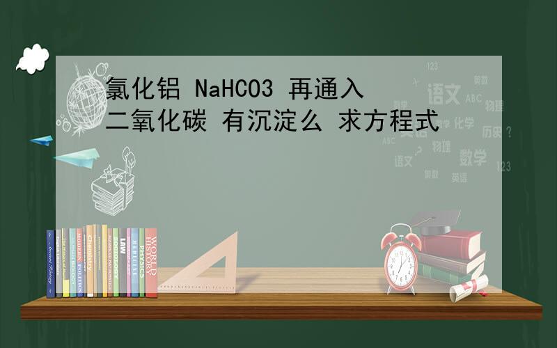 氯化铝 NaHCO3 再通入二氧化碳 有沉淀么 求方程式