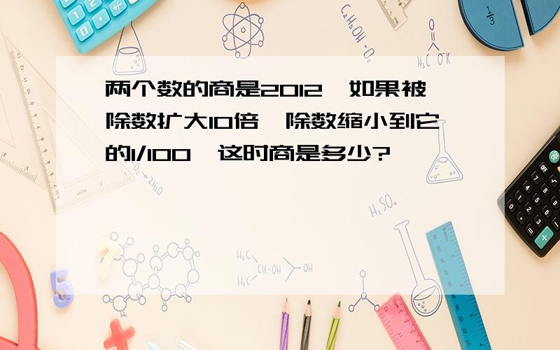 两个数的商是2012,如果被除数扩大10倍,除数缩小到它的1/100,这时商是多少?