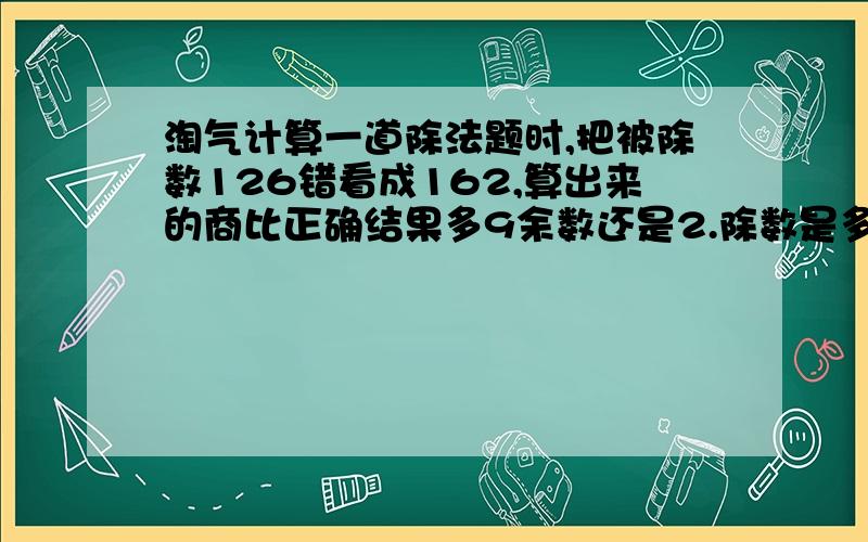 淘气计算一道除法题时,把被除数126错看成162,算出来的商比正确结果多9余数还是2.除数是多少?真确的商是多少?列试计算