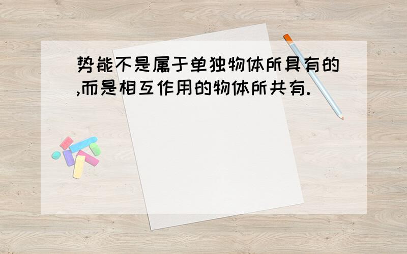 势能不是属于单独物体所具有的,而是相互作用的物体所共有.