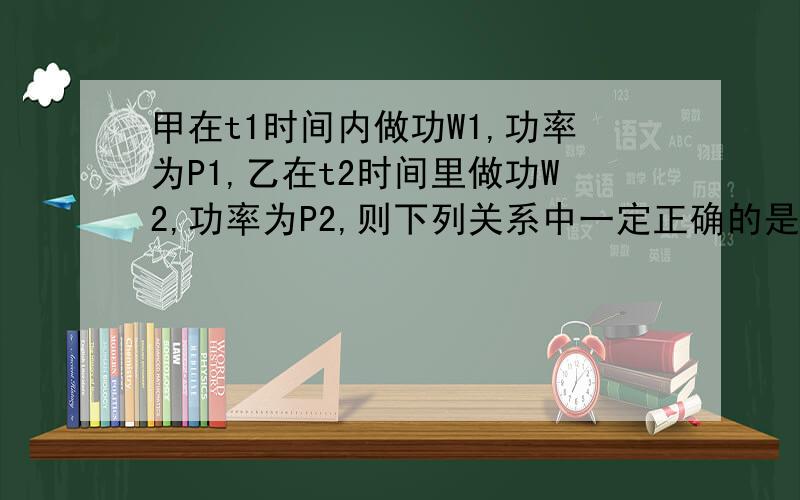 甲在t1时间内做功W1,功率为P1,乙在t2时间里做功W2,功率为P2,则下列关系中一定正确的是A.若W1＞W2,t1＜t2则P1＞P2B.若W1＜W2,t1 ＜t2则P1＜P2C.若W1＞W2,t1＞t2 则P1＞P2 D.W1＜W2,t1＞t2则P1＞P2请说出具体过