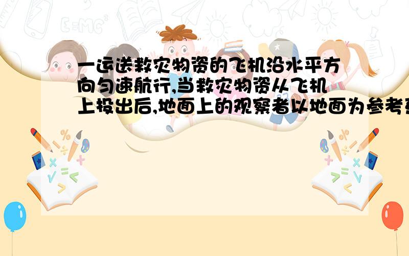 一运送救灾物资的飞机沿水平方向匀速航行,当救灾物资从飞机上投出后,地面上的观察者以地面为参考系,观A：物资是竖直下落的,其位移大小等于飞机的高度.B：物质是沿曲线下落的,其位移