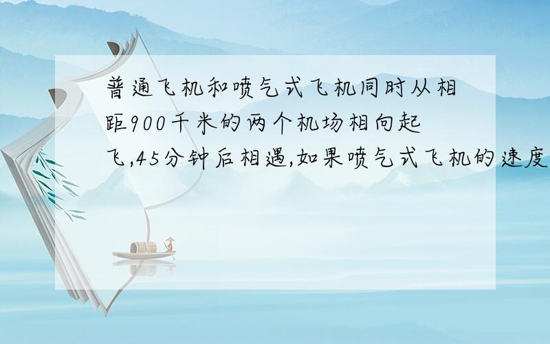 普通飞机和喷气式飞机同时从相距900千米的两个机场相向起飞,45分钟后相遇,如果喷气式飞机的速度是普通飞机的3倍,那么普通飞机的速度是多少千米?