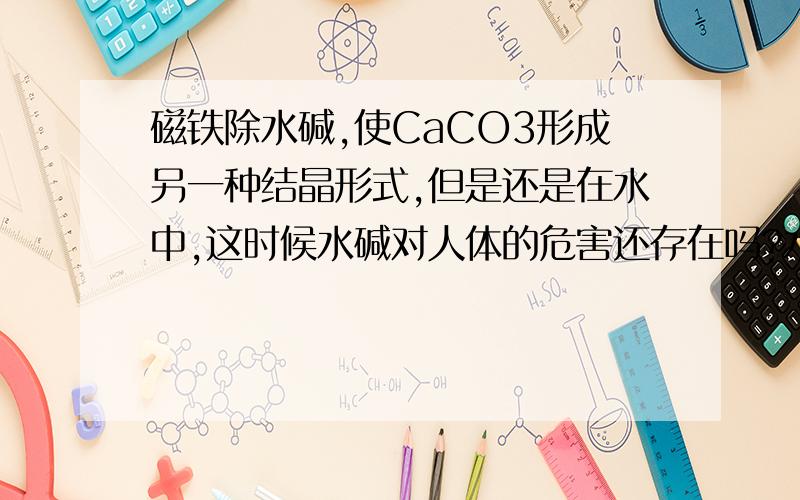 磁铁除水碱,使CaCO3形成另一种结晶形式,但是还是在水中,这时候水碱对人体的危害还存在吗?水中碳酸钙结晶形态的改变,水垢的主要成分CaCO3是由水中的Ca(HCO3)2受热分解生成的,它有两种结晶方