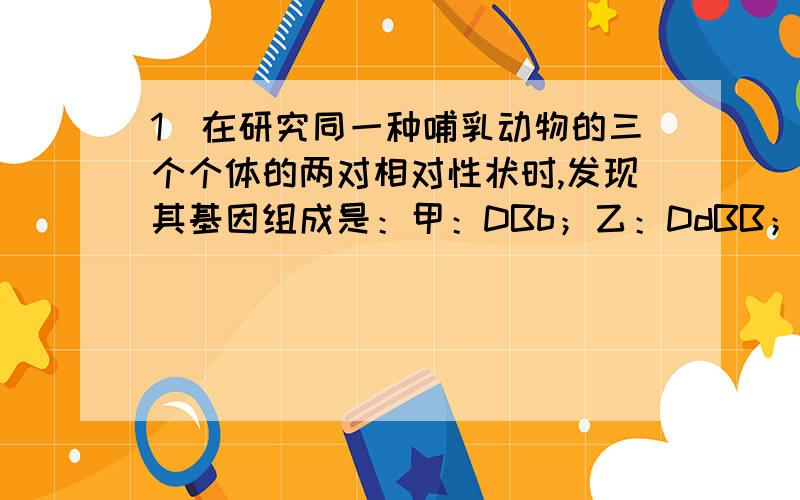 1．在研究同一种哺乳动物的三个个体的两对相对性状时,发现其基因组成是：甲：DBb；乙：DdBB；丙：dBb.由此下列推断错误的是   A．甲、乙、丙三个生物的体细胞在细胞增殖后期染色体数目