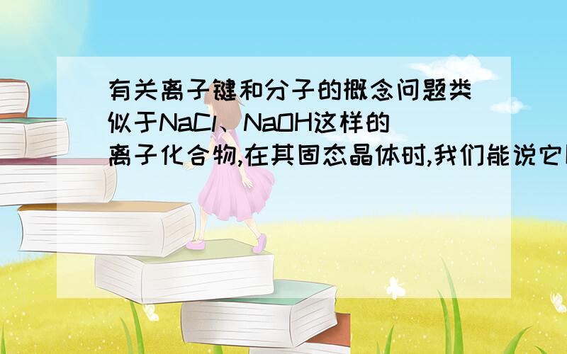 有关离子键和分子的概念问题类似于NaCl、NaOH这样的离子化合物,在其固态晶体时,我们能说它以分子形式存在吗?请以概念定义为依据具体解释一下,谢我知道了，这个可以说，刚查完百度百科