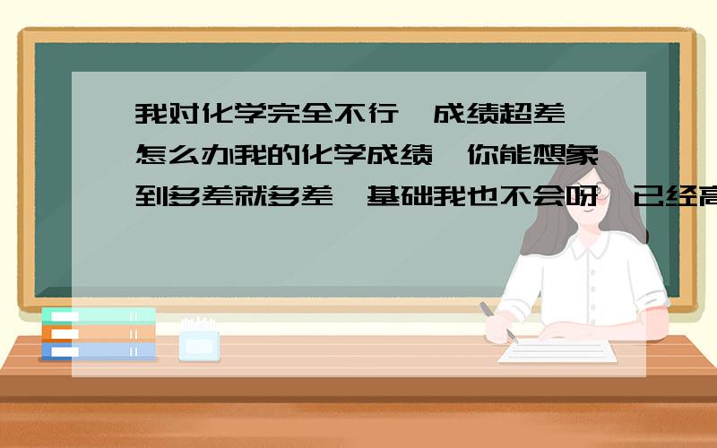 我对化学完全不行,成绩超差,怎么办我的化学成绩,你能想象到多差就多差,基础我也不会呀,已经高三了,怎么才好呀?