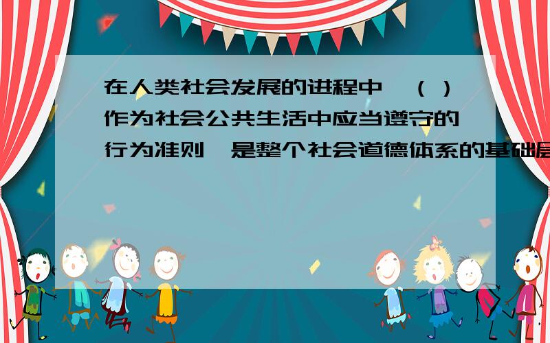 在人类社会发展的进程中,（）作为社会公共生活中应当遵守的行为准则,是整个社会道德体系的基础层次