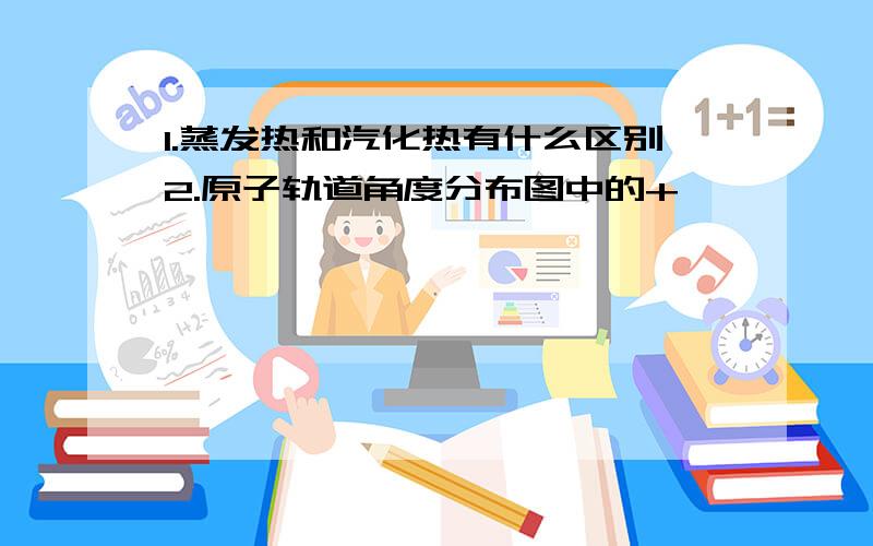 1.蒸发热和汽化热有什么区别2.原子轨道角度分布图中的+,