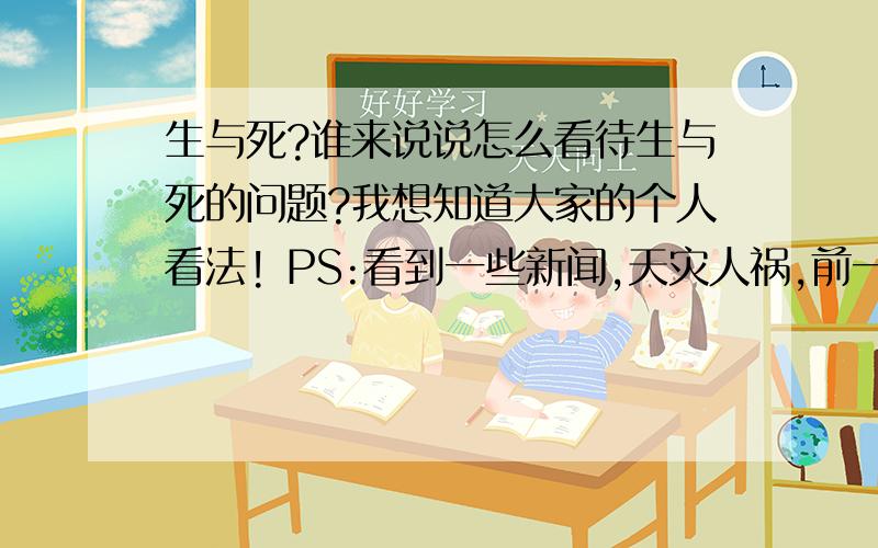 生与死?谁来说说怎么看待生与死的问题?我想知道大家的个人看法! PS:看到一些新闻,天灾人祸,前一刻好好的一个生命说没就没.你们有什么感受啊 !生命太脆弱了!活着为了什么?目标?理想?一下