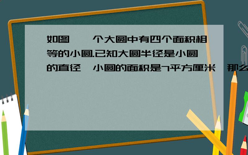 如图,一个大圆中有四个面积相等的小圆.已知大圆半径是小圆的直径,小圆的面积是7平方厘米,那么阴影部分