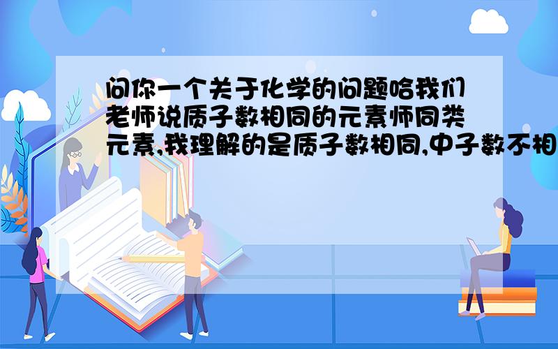 问你一个关于化学的问题哈我们老师说质子数相同的元素师同类元素,我理解的是质子数相同,中子数不相同是同类,质子数相同,中子数也相同是同种.